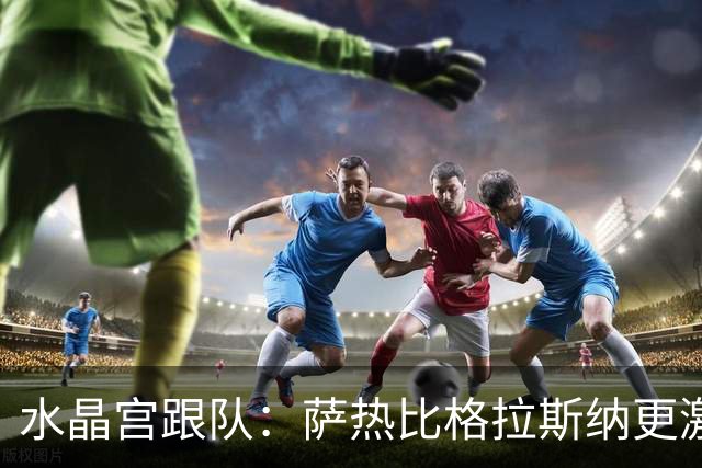 水晶宫跟队：萨热比格拉斯纳更激进，认为最好的防守就是进攻